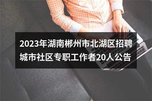 2023年湖南郴州市北湖区招聘城市社区专职工作者20人公告 图片