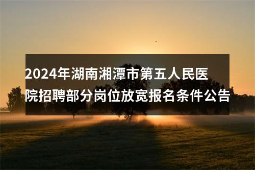 2024年湖南湘潭市第五人民医院招聘部分岗位放宽报名条件公告 图片