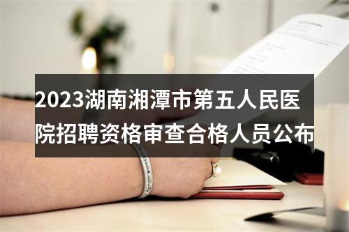 2023湖南湘潭市第五人民医院招聘资格审查合格人员公布 图片